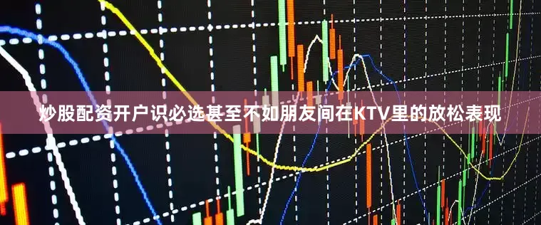 炒股配资开户识必选甚至不如朋友间在KTV里的放松表现