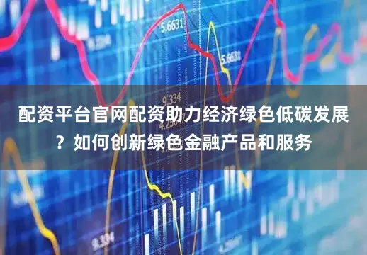 配资平台官网配资助力经济绿色低碳发展？如何创新绿色金融产品和服务