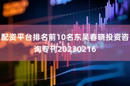 配资平台排名前10名东吴春晓投资咨询专刊20230216