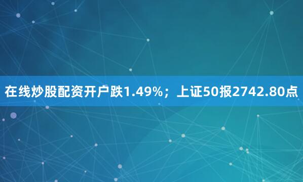 在线炒股配资开户跌1.49%；上证50报2742.80点