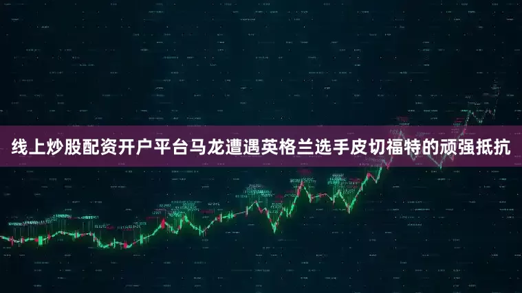 线上炒股配资开户平台马龙遭遇英格兰选手皮切福特的顽强抵抗