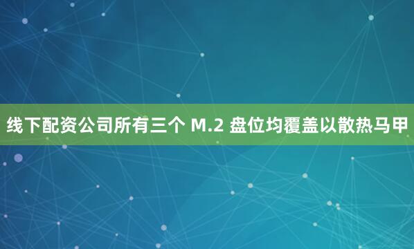 线下配资公司所有三个 M.2 盘位均覆盖以散热马甲