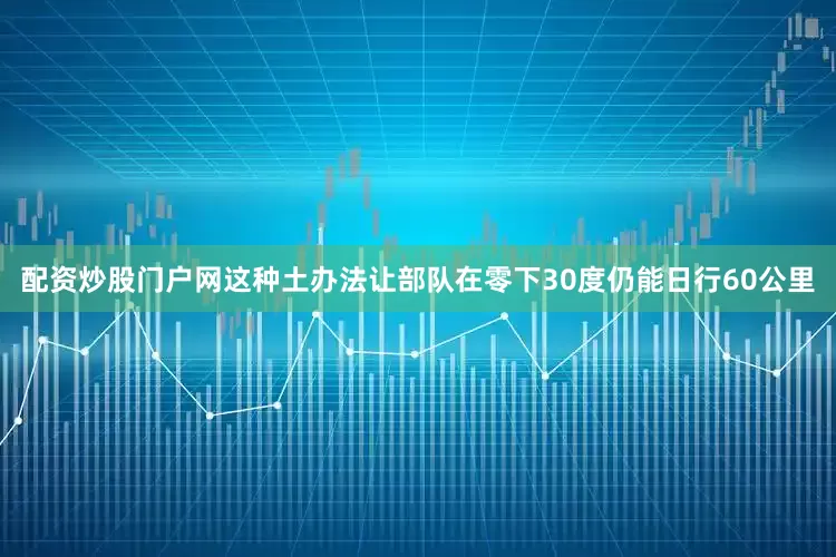 配资炒股门户网这种土办法让部队在零下30度仍能日行60公里