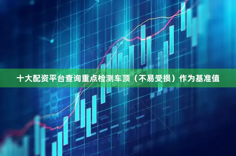 十大配资平台查询重点检测车顶（不易受损）作为基准值