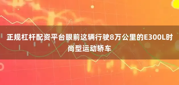 正规杠杆配资平台眼前这辆行驶8万公里的E300L时尚型运动轿车