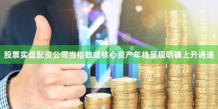 股票实盘配资公司当指数或核心资产年线呈现明确上升通道