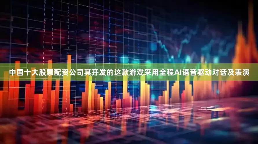 中国十大股票配资公司其开发的这款游戏采用全程AI语音驱动对话及表演