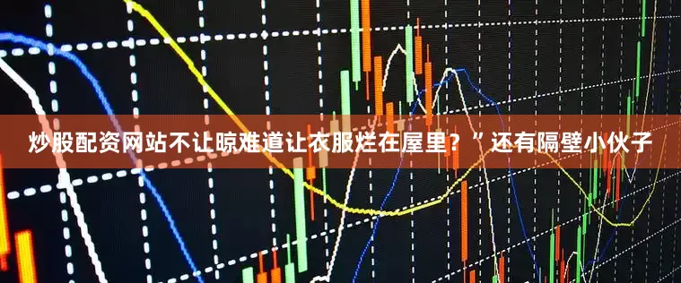 炒股配资网站不让晾难道让衣服烂在屋里？”还有隔壁小伙子